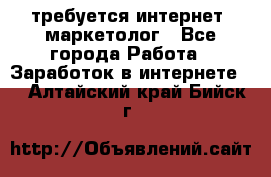 требуется интернет- маркетолог - Все города Работа » Заработок в интернете   . Алтайский край,Бийск г.